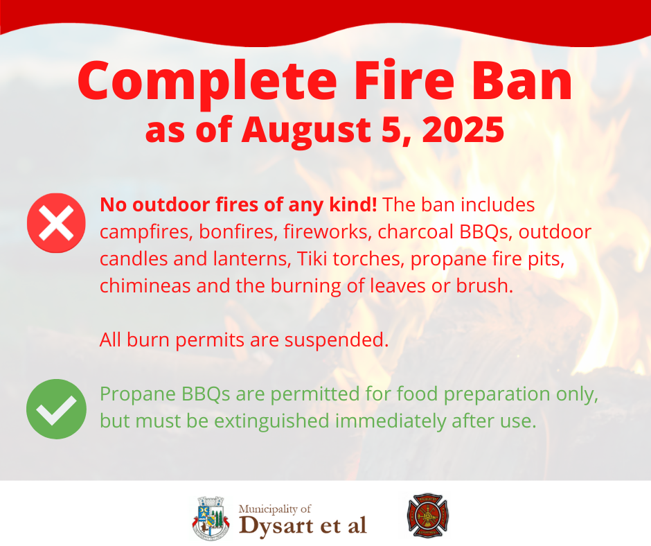 Complete fire ban as of August 5, 2025 No outdoor fires of any kind! The ban includes campfires, bonfires, fireworks, charcoal BBQs, outdoor candles and lanterns, Tiki torches, propane fire pits, chimineas and the burning of leaves or brush.  All burn permits are suspended.  Propane BBQs are permitted for food preparation only, but must be extinguished immediately after use. 