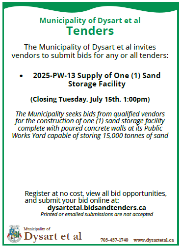 Municipality of Dysart et al Tenders The Municipality of Dysart et al invites vendors to submit bids for any or all tenders: • 2025-PW-13 Supply of One (1) Sand Storage Facility (Closing Tuesday, July 15th, 1:00pm) The Municipality seeks bids from qualified vendors for the construction of one (1) sand storage facility complete with poured concrete walls at its Public Works Yard capable of storing 15,000 tonnes of sand Register at no cost, view all bid opportunities, and submit your bid online at: dysartetal.bidsandtenders.ca Printed or emailed submissions are not accepted